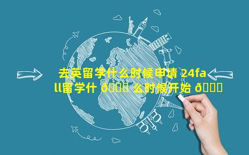 去英留学什么时候申请 24fall留学什 🐈 么时候开始 🐈 申请